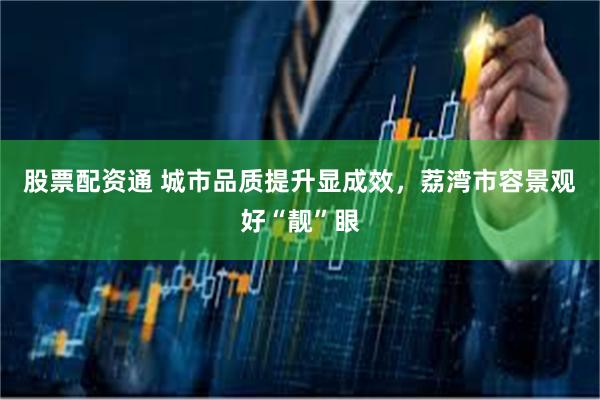 股票配资通 城市品质提升显成效，荔湾市容景观好“靓”眼