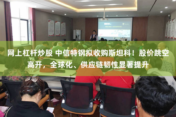 网上杠杆炒股 中信特钢拟收购斯坦科！股价跳空高开，全球化、供应链韧性显著提升