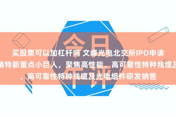 买股票可以加杠杆吗 文峰光电北交所IPO申请已受理：国家级专精特新重点小巨人，聚焦高性能、高可靠性特种线缆及光电组件研发销售